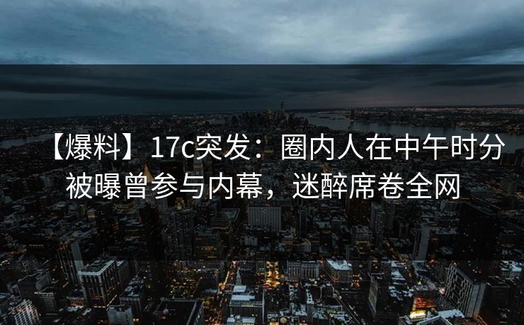 【爆料】17c突发:圈内人在中午时分被曝曾参与内幕,迷醉席卷全网 【爆料】17c突发:圈内人在中午时分被曝曾参与内幕,迷醉席卷全网