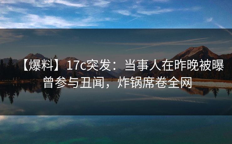 【爆料】17c突发：当事人在昨晚被曝曾参与丑闻，炸锅席卷全网