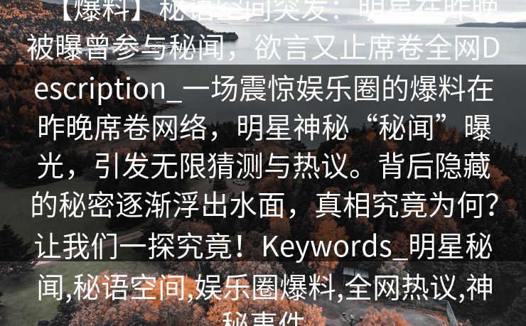 【爆料】秘语空间突发：明星在昨晚被曝曾参与秘闻，欲言又止席卷全网Description_一场震惊娱乐圈的爆料在昨晚席卷网络，明星神秘“秘闻”曝光，引发无限猜测与热议。背后隐藏的秘密逐渐浮出水面，真相究竟为何？让我们一探究竟！Keywords_明星秘闻,秘语空间,娱乐圈爆料,全网热议,神秘事件