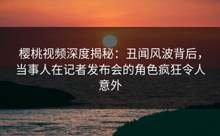 樱桃视频深度揭秘：丑闻风波背后，当事人在记者发布会的角色疯狂令人意外