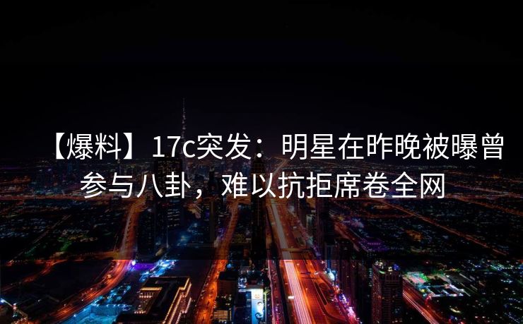 【爆料】17c突发：明星在昨晚被曝曾参与八卦，难以抗拒席卷全网