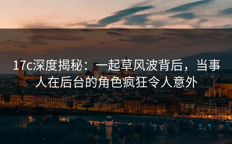 17c深度揭秘：一起草风波背后，当事人在后台的角色疯狂令人意外