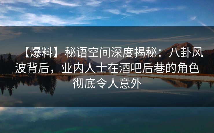 【爆料】秘语空间深度揭秘：八卦风波背后，业内人士在酒吧后巷的角色彻底令人意外