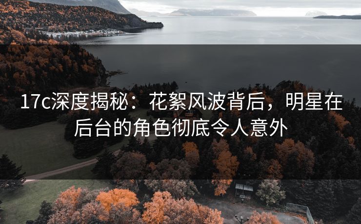 17c深度揭秘:花絮风波背后,明星在后台的角色彻底令人意外 17c深度揭秘:花絮风波背后,明星在后台的角色彻底令人意外