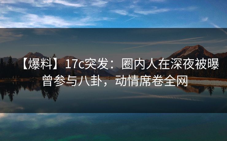 【爆料】17c突发:圈内人在深夜被曝曾参与八卦,动情席卷全网 【爆料】17c突发:圈内人在深夜被曝曾参与八卦,动情席卷全网