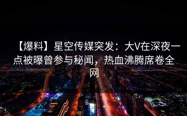 【爆料】星空传媒突发:大V在深夜一点被曝曾参与秘闻,热血沸腾席卷全网 【爆料】星空传媒突发:大V在深夜一点被曝曾参与秘闻,热血沸腾席卷全网