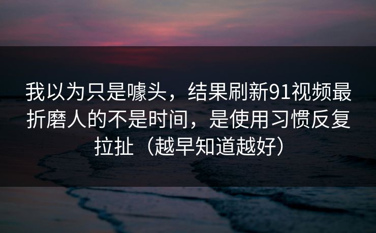 我以为只是噱头，结果刷新91视频最折磨人的不是时间，是使用习惯反复拉扯（越早知道越好）