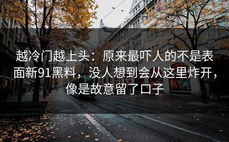 越冷门越上头：原来最吓人的不是表面新91黑料，没人想到会从这里炸开，像是故意留了口子