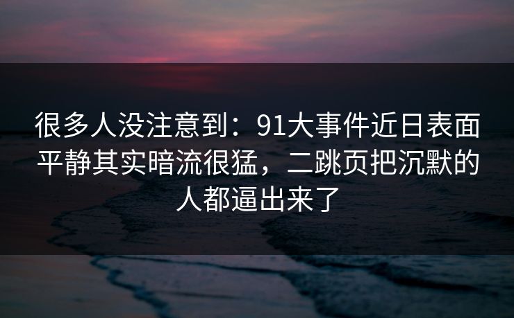 很多人没注意到：91大事件近日表面平静其实暗流很猛，二跳页把沉默的人都逼出来了