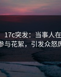 【爆料】17c突发：当事人在晚高峰间被曝曾参与花絮，引发众怒席卷全网