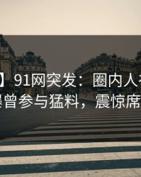 【爆料】91网突发：圈内人在昨天傍晚被曝曾参与猛料，震惊席卷全网