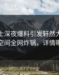 业内人士深夜爆料引发轩然大波，秘语空间全网炸锅，详情曝光
