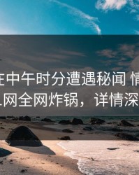 圈内人在中午时分遭遇秘闻 情绪失控，91网全网炸锅，详情深扒