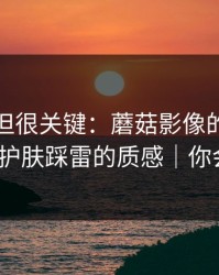 没人讲但很关键：蘑菇影像的选题库决定了护肤踩雷的质感｜你会站谁？