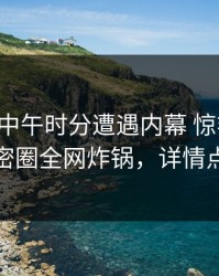 网红在中午时分遭遇内幕 惊艳全场，微密圈全网炸锅，详情点击