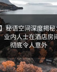【速报】秘语空间深度揭秘：猛料风波背后，业内人士在酒店房间的角色彻底令人意外