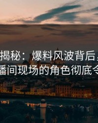 17c深度揭秘：爆料风波背后，业内人士在直播间现场的角色彻底令人意外