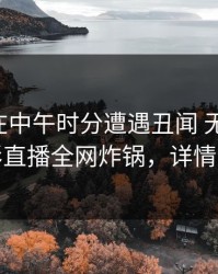 圈内人在中午时分遭遇丑闻 无法自持，魅影直播全网炸锅，详情速看