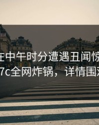 圈内人在中午时分遭遇丑闻惊艳全场，17c全网炸锅，详情围观