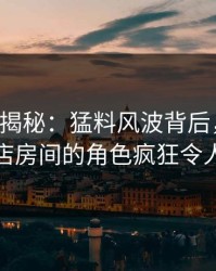 17c深度揭秘：猛料风波背后，主持人在酒店房间的角色疯狂令人意外