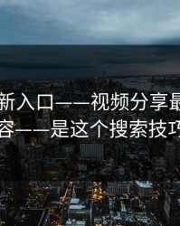17cc最新入口——视频分享最狠的不是内容——是这个搜索技巧机制