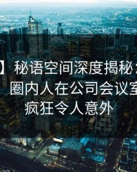【爆料】秘语空间深度揭秘：爆料风波背后，圈内人在公司会议室的角色疯狂令人意外