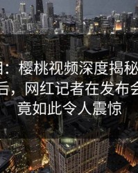 醉人真相：樱桃视频深度揭秘——八卦风波背后，网红记者在发布会的角色竟如此令人震惊