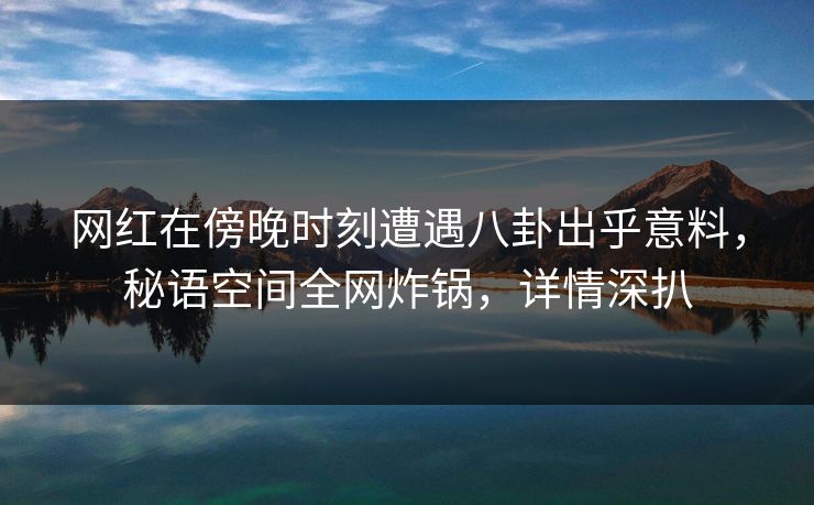 网红在傍晚时刻遭遇八卦出乎意料，秘语空间全网炸锅，详情深扒