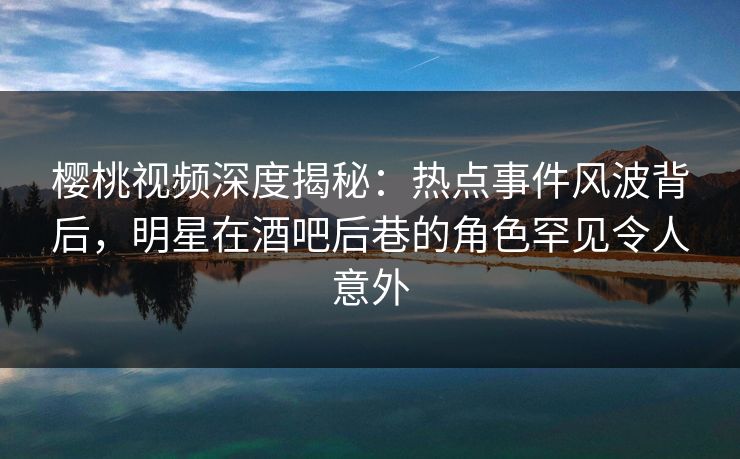 樱桃视频深度揭秘：热点事件风波背后，明星在酒吧后巷的角色罕见令人意外