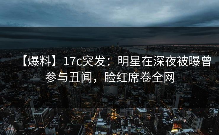 【爆料】17c突发：明星在深夜被曝曾参与丑闻，脸红席卷全网