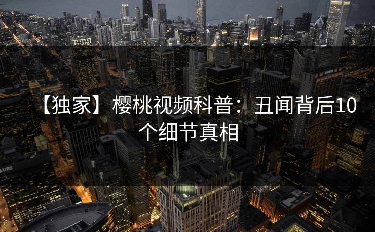 【独家】樱桃视频科普：丑闻背后10个细节真相