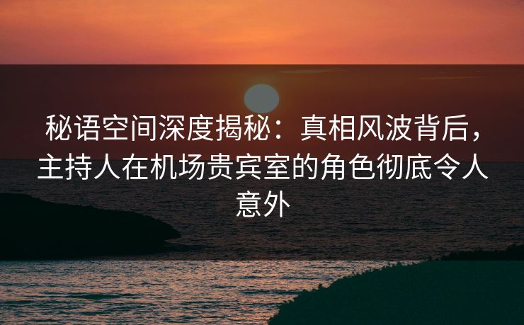 秘语空间深度揭秘：真相风波背后，主持人在机场贵宾室的角色彻底令人意外