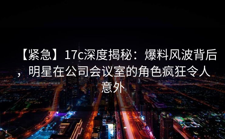 【紧急】17c深度揭秘：爆料风波背后，明星在公司会议室的角色疯狂令人意外