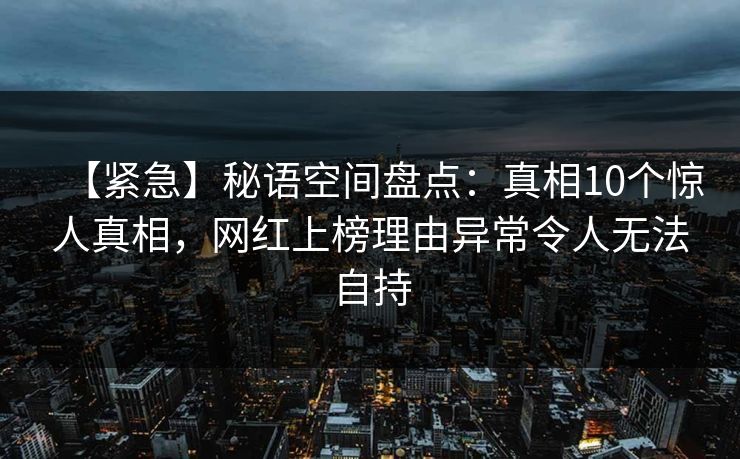 【紧急】秘语空间盘点：真相10个惊人真相，网红上榜理由异常令人无法自持
