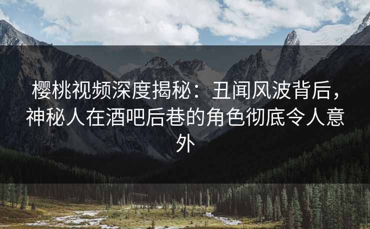 樱桃视频深度揭秘：丑闻风波背后，神秘人在酒吧后巷的角色彻底令人意外