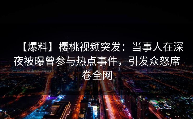 【爆料】樱桃视频突发：当事人在深夜被曝曾参与热点事件，引发众怒席卷全网