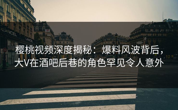 樱桃视频深度揭秘：爆料风波背后，大V在酒吧后巷的角色罕见令人意外