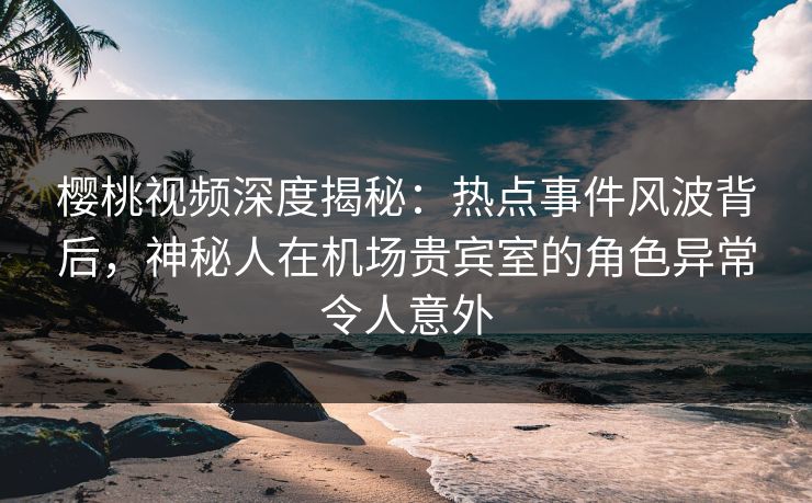 樱桃视频深度揭秘：热点事件风波背后，神秘人在机场贵宾室的角色异常令人意外