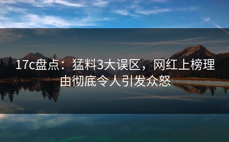 17c盘点：猛料3大误区，网红上榜理由彻底令人引发众怒