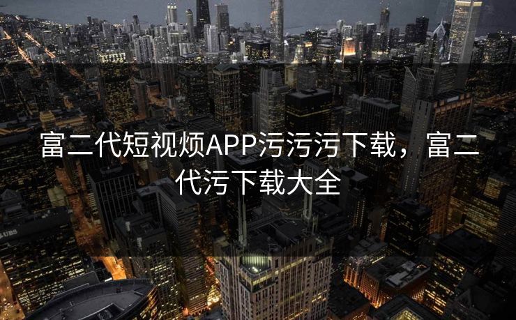 富二代短视烦APP污污污下载，富二代污下载大全