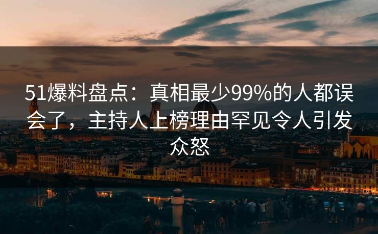 51爆料盘点：真相最少99%的人都误会了，主持人上榜理由罕见令人引发众怒