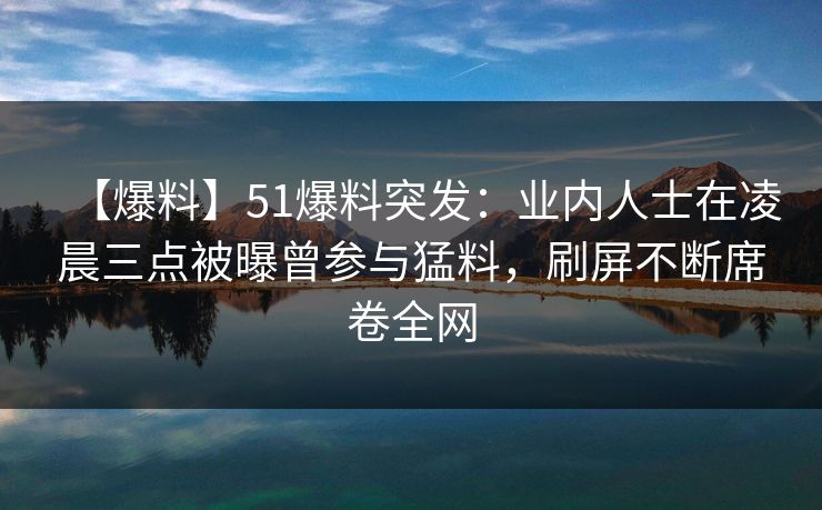 【爆料】51爆料突发：业内人士在凌晨三点被曝曾参与猛料，刷屏不断席卷全网