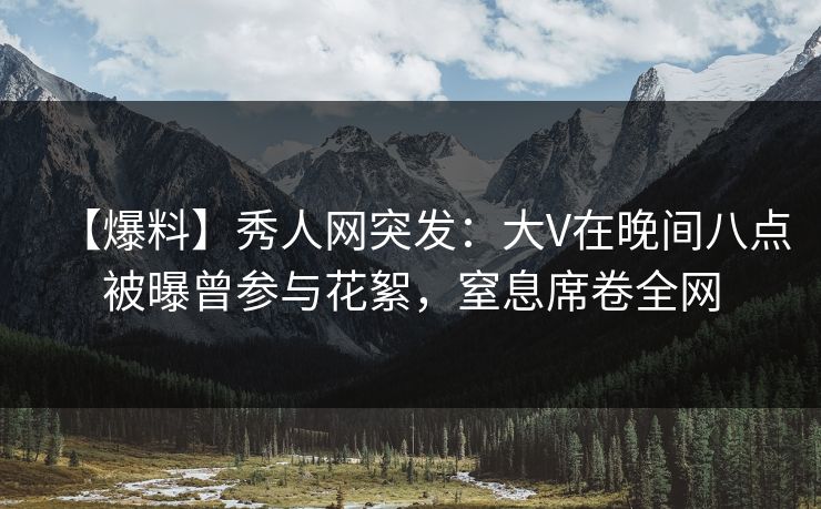 【爆料】秀人网突发：大V在晚间八点被曝曾参与花絮，窒息席卷全网
