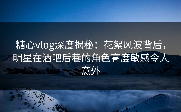 糖心vlog深度揭秘：花絮风波背后，明星在酒吧后巷的角色高度敏感令人意外