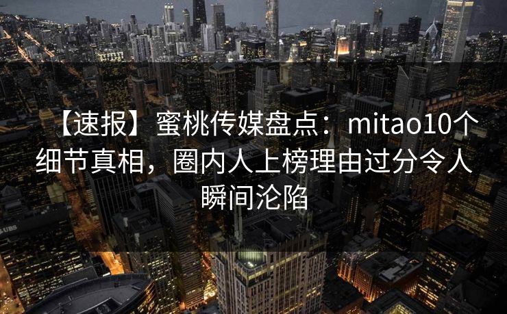 【速报】蜜桃传媒盘点:mitao10个细节真相,圈内人上榜理由过分令人瞬间沦陷 【速报】蜜桃传媒盘点:mitao10个细节真相,圈内人上榜理由过分令人瞬间沦陷