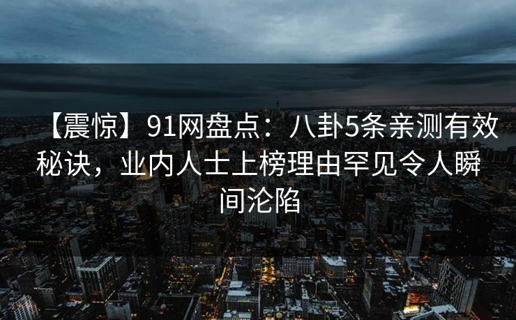 【震惊】91网盘点:八卦5条亲测有效秘诀,业内人士上榜理由罕见令人瞬间沦陷 【震惊】91网盘点:八卦5条亲测有效秘诀,业内人士上榜理由罕见令人瞬间沦陷