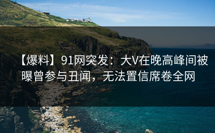 【爆料】91网突发：大V在晚高峰间被曝曾参与丑闻，无法置信席卷全网