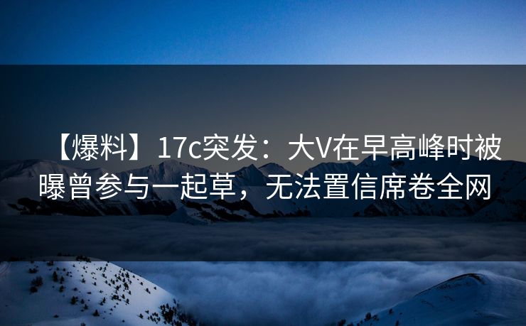 【爆料】17c突发：大V在早高峰时被曝曾参与一起草，无法置信席卷全网