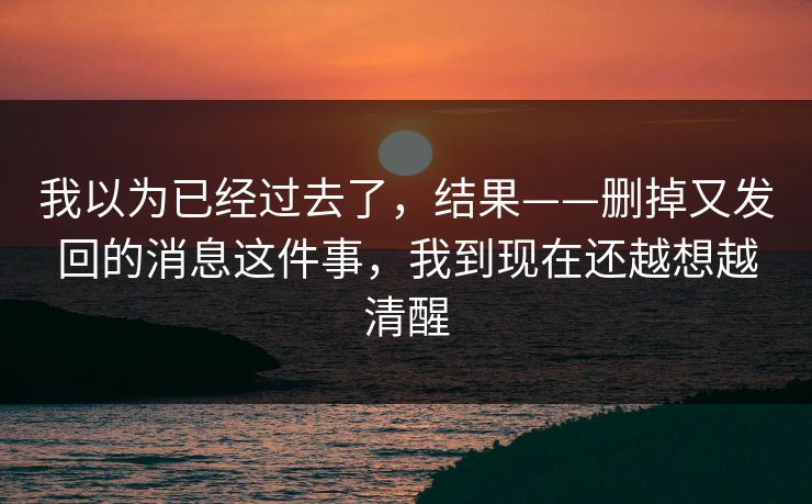 我以为已经过去了,结果——删掉又发回的消息这件事,我到现在还越想越清醒 我以为已经过去了,结果——删掉又发回的消息这件事,我到现在还越想越清醒