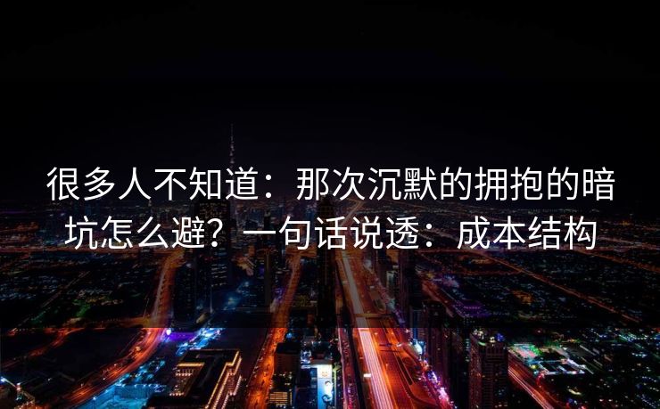 很多人不知道：那次沉默的拥抱的暗坑怎么避？一句话说透：成本结构